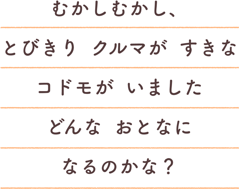 むかしむかし、とびきり クルマが すきな コドモが いました。どんな おとなに なるのかな？