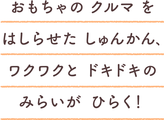 おもちゃのクルマをはしらせたしゅんかん、ワクワクとドキドキのみらいがひらく！