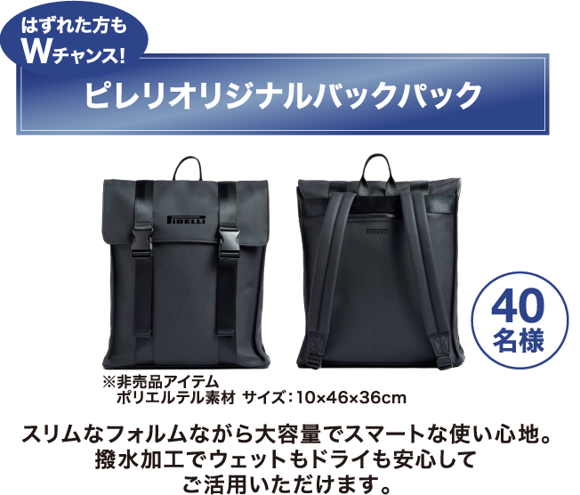 はずれた方もWチャンス！「ピレリ オリジナルバックパック　40名様」 スリムなフォルムながら大容量でスマートな使い心地。撥水加工でウェットもドライも安心してご活用いただけます。