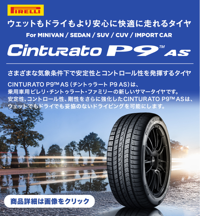 PIRELLI ウェットもドライもより安心に快適に走れるタイヤ　For MINIVAN/SEDAN/SUV/CUV/IMPORT CAR Cinturato P9™ AS さまざまな気象条件下で安定性とコントロール性を発揮するタイヤ CINTURATO P9™ AS（チントゥラート P9 AS）は、乗用車用ピレリ・チントゥラート・ファミリーの新しいサマータイヤです。安定性、コントロール性、剛性をさらに強化したCINTURATO P9™ ASは、ウェットでもドライでも妥協のないドライビングを可能にします。 商品詳細は画像をクリック